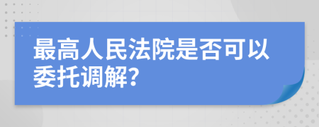 最高人民法院是否可以委托调解？