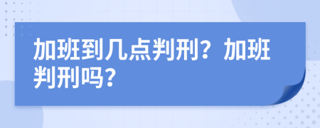 加班到几点判刑？加班判刑吗？