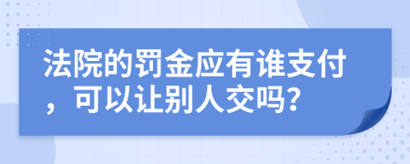 法院的罚金应有谁支付，可以让别人交吗？