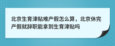 北京生育津贴难产假怎么算，北京休完产假就辞职能拿到生育津贴吗