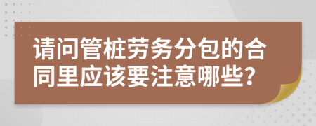 请问管桩劳务分包的合同里应该要注意哪些？