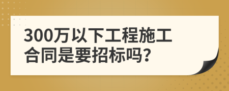 300万以下工程施工合同是要招标吗？