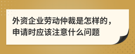 外资企业劳动仲裁是怎样的，申请时应该注意什么问题