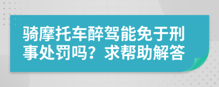 骑摩托车醉驾能免于刑事处罚吗？求帮助解答