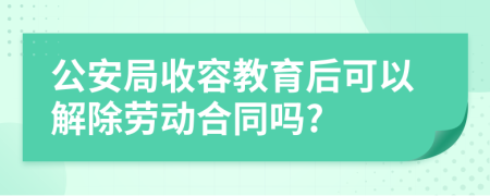 公安局收容教育后可以解除劳动合同吗?
