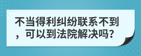 不当得利纠纷联系不到，可以到法院解决吗？