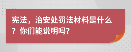 宪法，治安处罚法材料是什么？你们能说明吗？