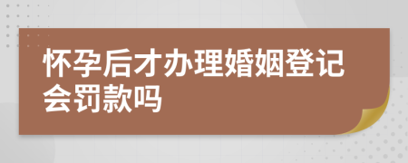 怀孕后才办理婚姻登记会罚款吗