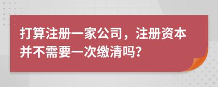 打算注册一家公司，注册资本并不需要一次缴清吗？