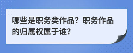 哪些是职务类作品？职务作品的归属权属于谁？