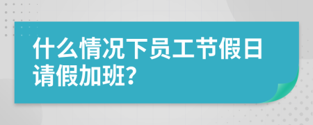 什么情况下员工节假日请假加班？