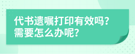 代书遗嘱打印有效吗？需要怎么办呢？