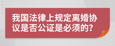 我国法律上规定离婚协议是否公证是必须的？