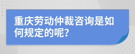 重庆劳动仲裁咨询是如何规定的呢？