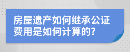 房屋遗产如何继承公证费用是如何计算的?