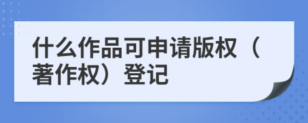 什么作品可申请版权（著作权）登记