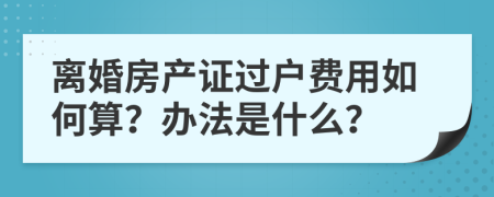 离婚房产证过户费用如何算？办法是什么？