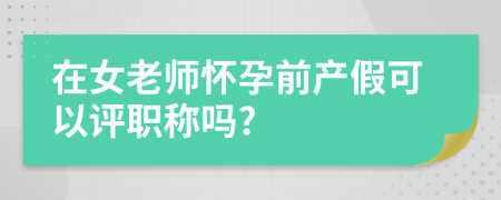 在女老师怀孕前产假可以评职称吗?