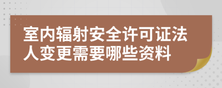 室内辐射安全许可证法人变更需要哪些资料