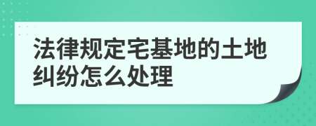 法律规定宅基地的土地纠纷怎么处理