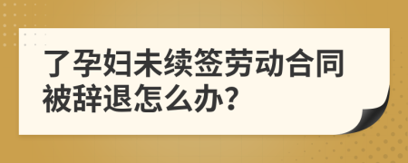 了孕妇未续签劳动合同被辞退怎么办？