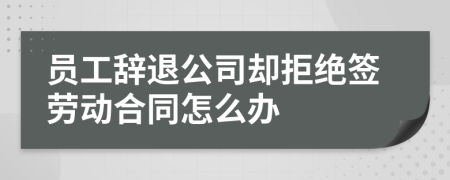 员工辞退公司却拒绝签劳动合同怎么办