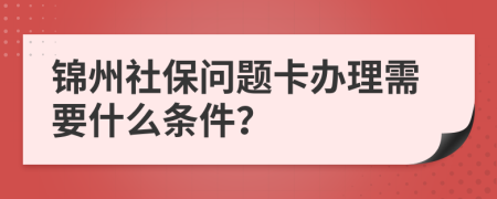 锦州社保问题卡办理需要什么条件？