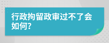 行政拘留政审过不了会如何？