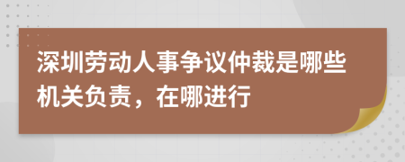 深圳劳动人事争议仲裁是哪些机关负责，在哪进行
