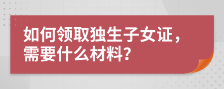 如何领取独生子女证，需要什么材料？