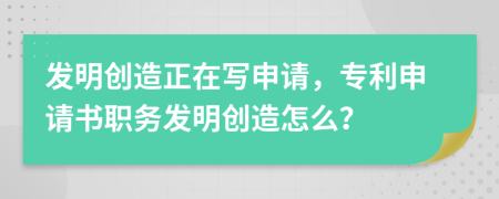 发明创造正在写申请，专利申请书职务发明创造怎么？