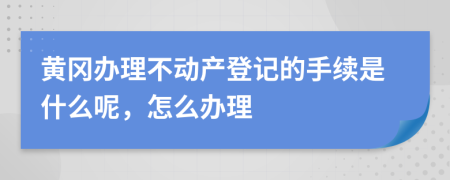 黄冈办理不动产登记的手续是什么呢，怎么办理