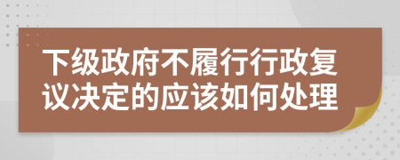 下级政府不履行行政复议决定的应该如何处理
