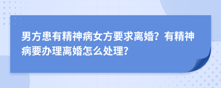 男方患有精神病女方要求离婚？有精神病要办理离婚怎么处理？