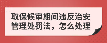 取保候审期间违反治安管理处罚法，怎么处理