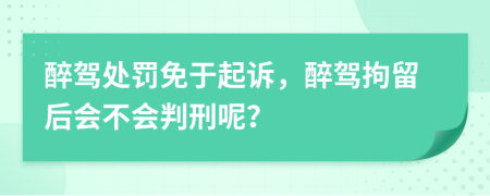 醉驾处罚免于起诉，醉驾拘留后会不会判刑呢？