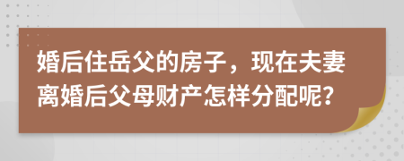 婚后住岳父的房子，现在夫妻离婚后父母财产怎样分配呢？