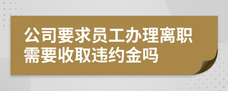 公司要求员工办理离职需要收取违约金吗