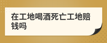 在工地喝酒死亡工地赔钱吗