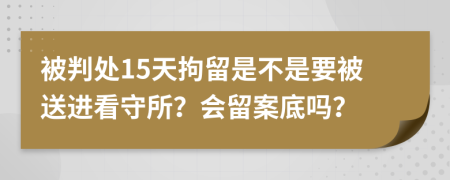 被判处15天拘留是不是要被送进看守所？会留案底吗？