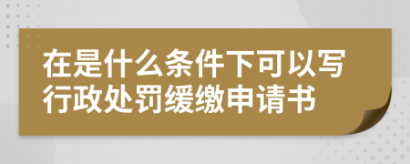 在是什么条件下可以写行政处罚缓缴申请书