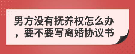 男方没有抚养权怎么办，要不要写离婚协议书