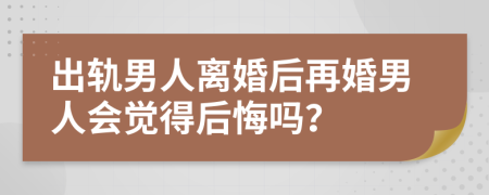 出轨男人离婚后再婚男人会觉得后悔吗？