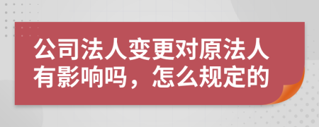 公司法人变更对原法人有影响吗，怎么规定的