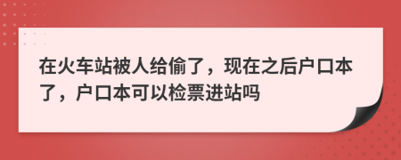 在火车站被人给偷了，现在之后户口本了，户口本可以检票进站吗