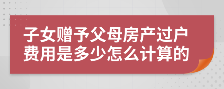 子女赠予父母房产过户费用是多少怎么计算的