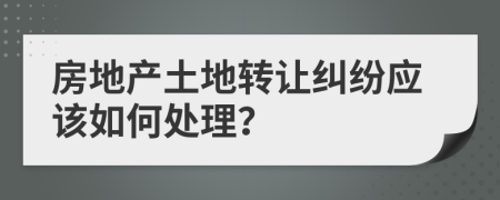 房地产土地转让纠纷应该如何处理？