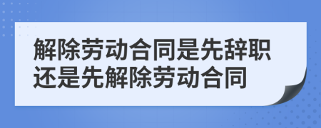 解除劳动合同是先辞职还是先解除劳动合同