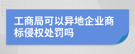 工商局可以异地企业商标侵权处罚吗