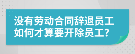 没有劳动合同辞退员工如何才算要开除员工？